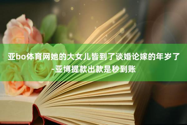 亚bo体育网她的大女儿皆到了谈婚论嫁的年岁了-亚博提款出款是秒到账