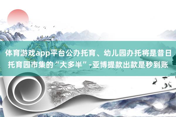体育游戏app平台公办托育、幼儿园办托将是昔日托育园市集的“大多半”-亚博提款出款是秒到账