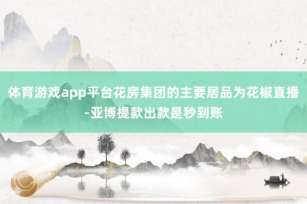 体育游戏app平台花房集团的主要居品为花椒直播-亚博提款出款是秒到账