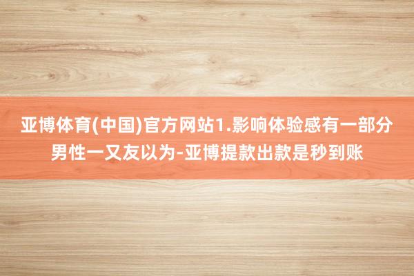 亚博体育(中国)官方网站1.影响体验感有一部分男性一又友以为-亚博提款出款是秒到账