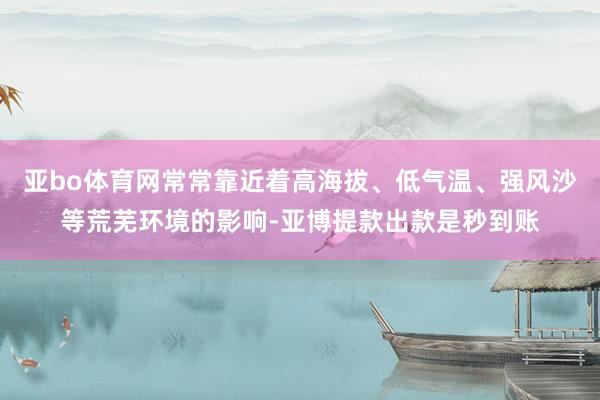 亚bo体育网常常靠近着高海拔、低气温、强风沙等荒芜环境的影响-亚博提款出款是秒到账