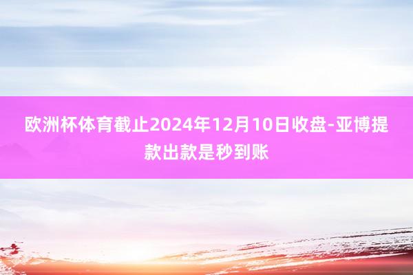 欧洲杯体育截止2024年12月10日收盘-亚博提款出款是秒到账