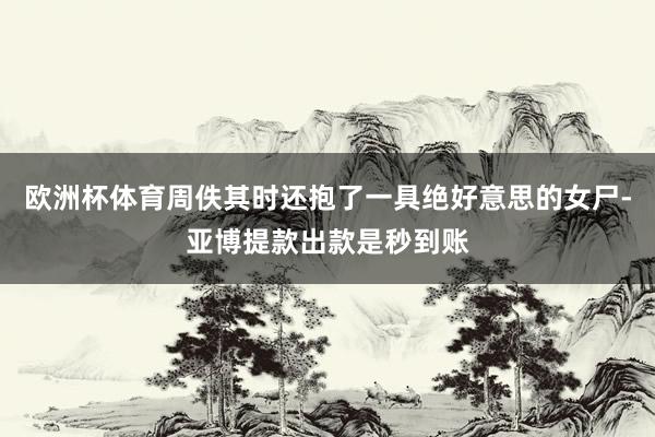 欧洲杯体育周佚其时还抱了一具绝好意思的女尸-亚博提款出款是秒到账