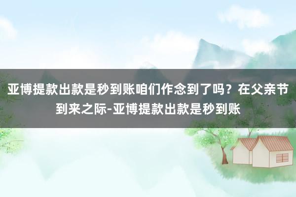 亚博提款出款是秒到账咱们作念到了吗？在父亲节到来之际-亚博提款出款是秒到账