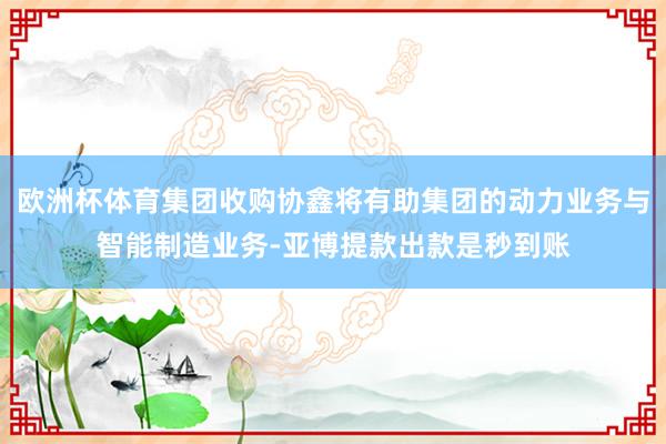 欧洲杯体育集团收购协鑫将有助集团的动力业务与智能制造业务-亚博提款出款是秒到账