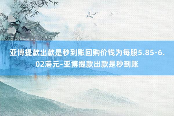 亚博提款出款是秒到账回购价钱为每股5.85-6.02港元-亚博提款出款是秒到账