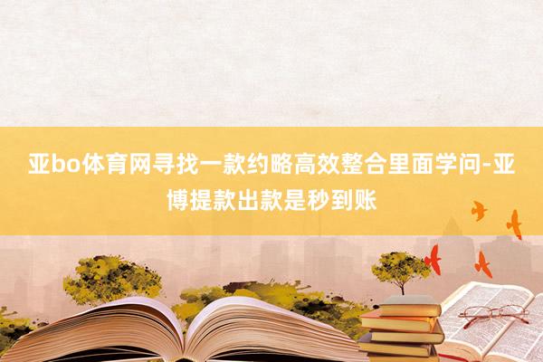 亚bo体育网寻找一款约略高效整合里面学问-亚博提款出款是秒到账
