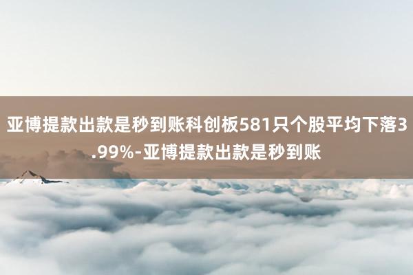 亚博提款出款是秒到账科创板581只个股平均下落3.99%-亚博提款出款是秒到账