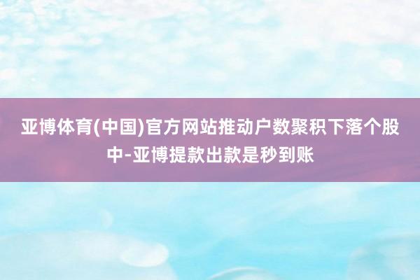 亚博体育(中国)官方网站　　推动户数聚积下落个股中-亚博提款出款是秒到账
