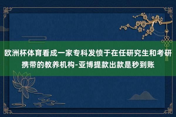 欧洲杯体育看成一家专科发愤于在任研究生和考研携带的教养机构-亚博提款出款是秒到账
