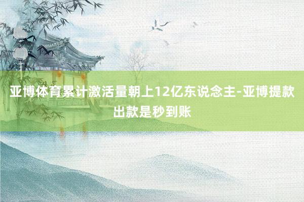 亚博体育累计激活量朝上12亿东说念主-亚博提款出款是秒到账