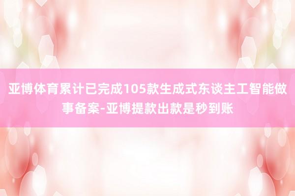 亚博体育累计已完成105款生成式东谈主工智能做事备案-亚博提款出款是秒到账