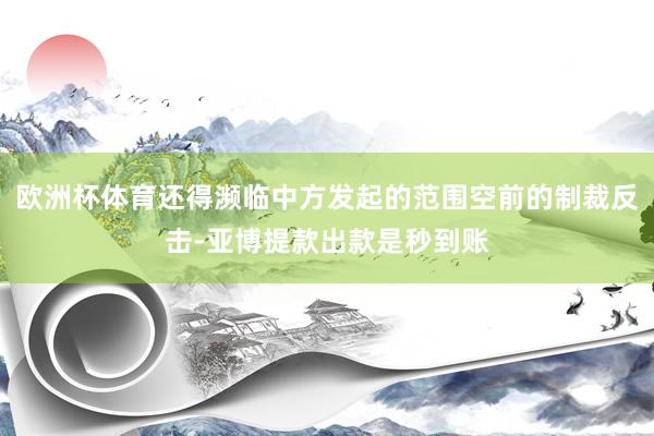 欧洲杯体育还得濒临中方发起的范围空前的制裁反击-亚博提款出款是秒到账