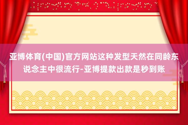 亚博体育(中国)官方网站这种发型天然在同龄东说念主中很流行-亚博提款出款是秒到账