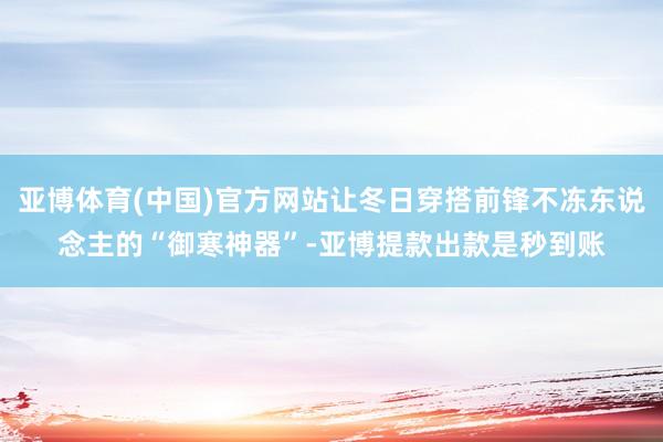 亚博体育(中国)官方网站让冬日穿搭前锋不冻东说念主的“御寒神器”-亚博提款出款是秒到账
