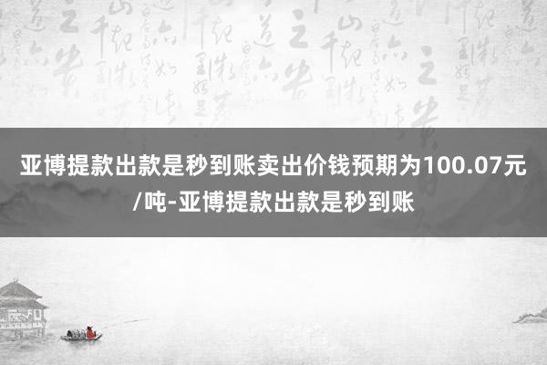 亚博提款出款是秒到账卖出价钱预期为100.07元/吨-亚博提款出款是秒到账