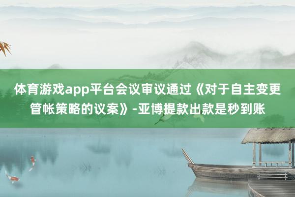 体育游戏app平台会议审议通过《对于自主变更管帐策略的议案》-亚博提款出款是秒到账