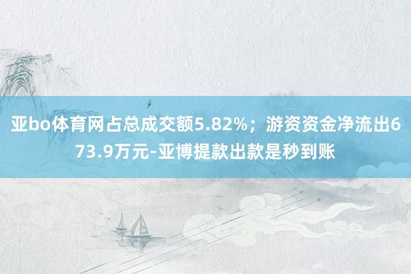 亚bo体育网占总成交额5.82%；游资资金净流出673.9万元-亚博提款出款是秒到账
