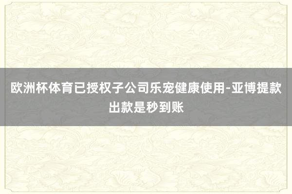 欧洲杯体育已授权子公司乐宠健康使用-亚博提款出款是秒到账