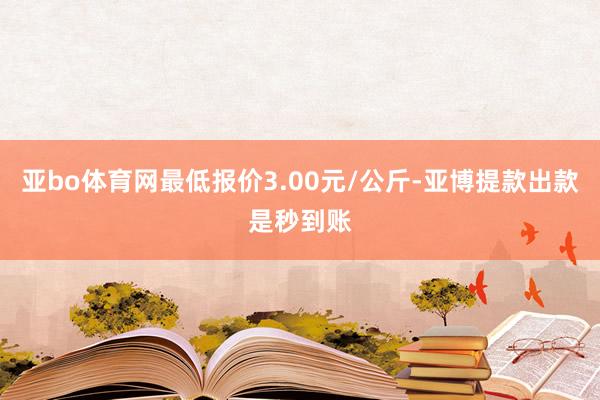 亚bo体育网最低报价3.00元/公斤-亚博提款出款是秒到账