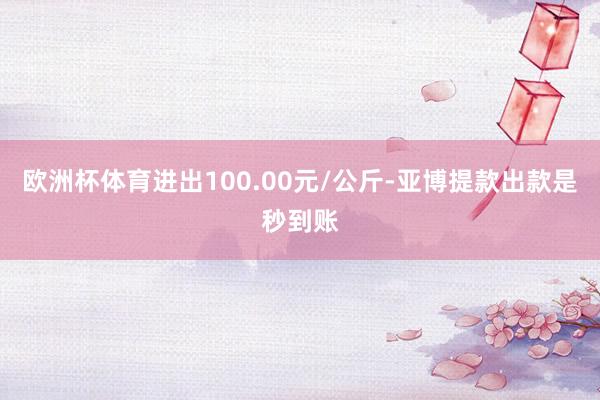 欧洲杯体育进出100.00元/公斤-亚博提款出款是秒到账