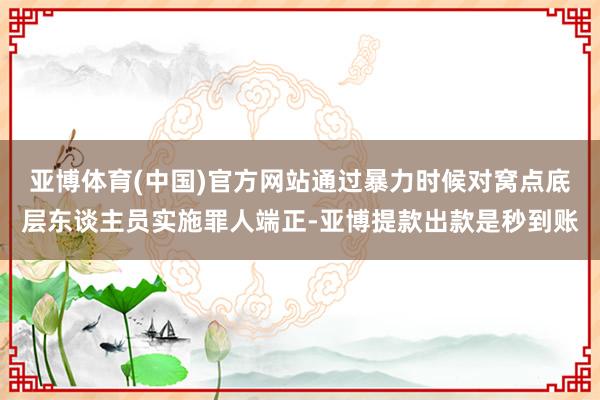 亚博体育(中国)官方网站通过暴力时候对窝点底层东谈主员实施罪人端正-亚博提款出款是秒到账