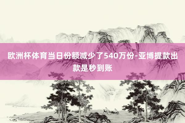欧洲杯体育当日份额减少了540万份-亚博提款出款是秒到账