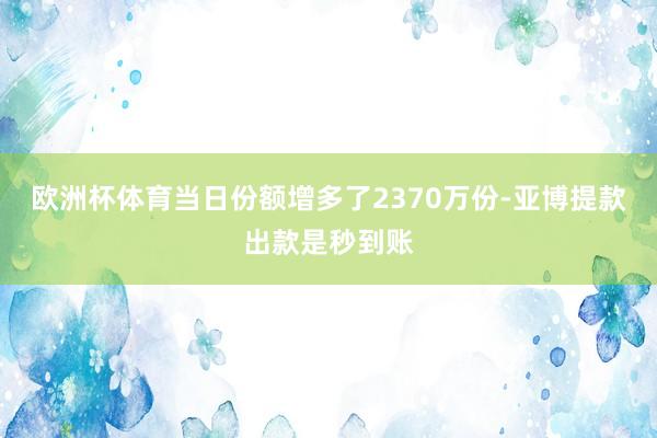 欧洲杯体育当日份额增多了2370万份-亚博提款出款是秒到账
