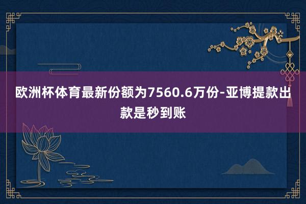 欧洲杯体育最新份额为7560.6万份-亚博提款出款是秒到账