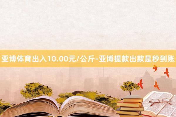 亚博体育出入10.00元/公斤-亚博提款出款是秒到账