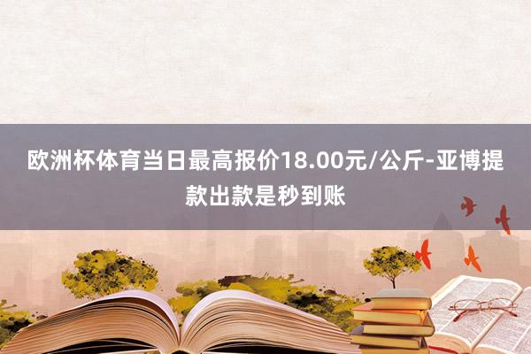 欧洲杯体育当日最高报价18.00元/公斤-亚博提款出款是秒到账