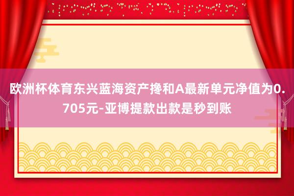欧洲杯体育东兴蓝海资产搀和A最新单元净值为0.705元-亚博提款出款是秒到账