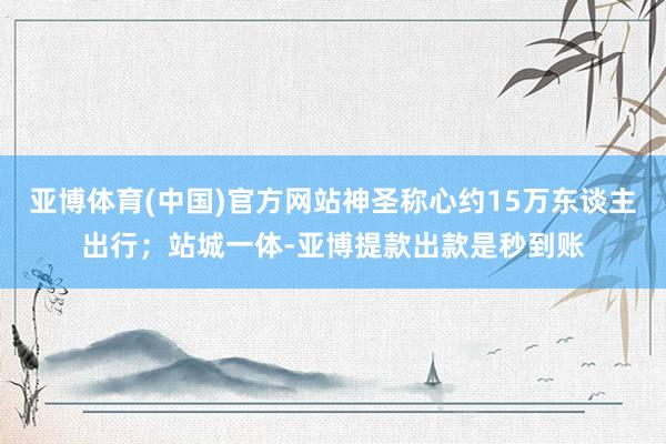 亚博体育(中国)官方网站神圣称心约15万东谈主出行；站城一体-亚博提款出款是秒到账