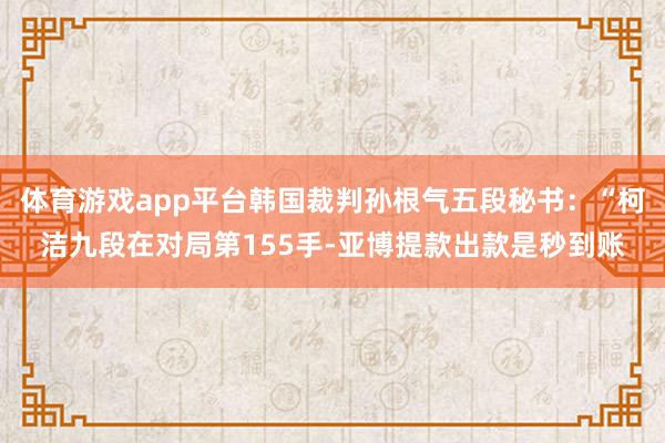 体育游戏app平台韩国裁判孙根气五段秘书：“柯洁九段在对局第155手-亚博提款出款是秒到账