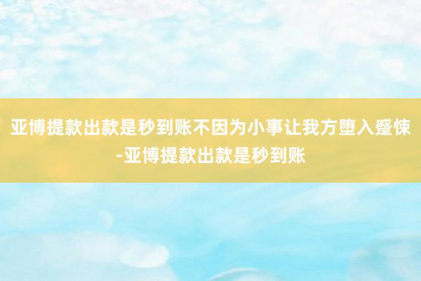 亚博提款出款是秒到账不因为小事让我方堕入蹙悚-亚博提款出款是秒到账