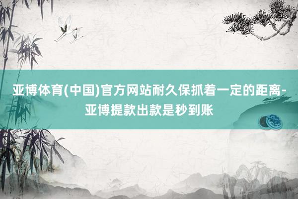 亚博体育(中国)官方网站耐久保抓着一定的距离-亚博提款出款是秒到账