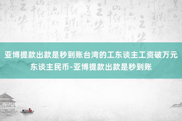 亚博提款出款是秒到账台湾的工东谈主工资破万元东谈主民币-亚博提款出款是秒到账