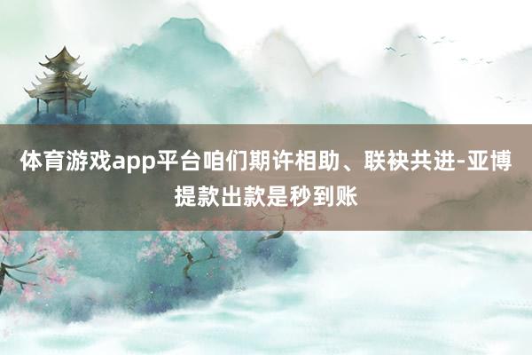 体育游戏app平台咱们期许相助、联袂共进-亚博提款出款是秒到账