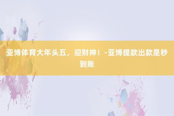 亚博体育大年头五，迎财神！-亚博提款出款是秒到账