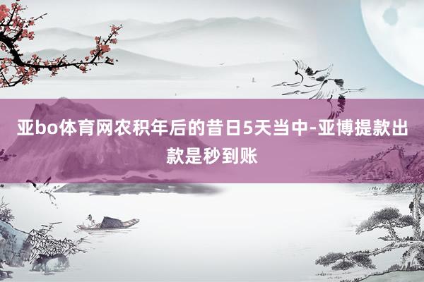 亚bo体育网农积年后的昔日5天当中-亚博提款出款是秒到账