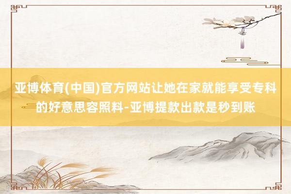 亚博体育(中国)官方网站让她在家就能享受专科的好意思容照料-亚博提款出款是秒到账