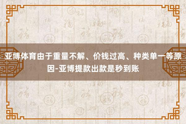 亚博体育由于重量不解、价钱过高、种类单一等原因-亚博提款出款是秒到账