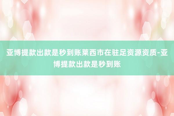 亚博提款出款是秒到账莱西市在驻足资源资质-亚博提款出款是秒到账
