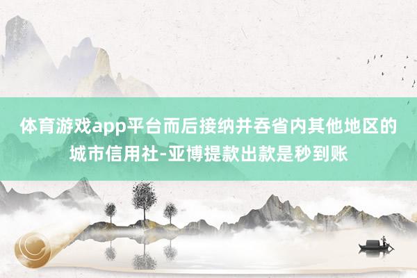 体育游戏app平台而后接纳并吞省内其他地区的城市信用社-亚博提款出款是秒到账