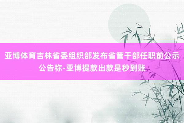亚博体育吉林省委组织部发布省管干部任职前公示公告称-亚博提款出款是秒到账