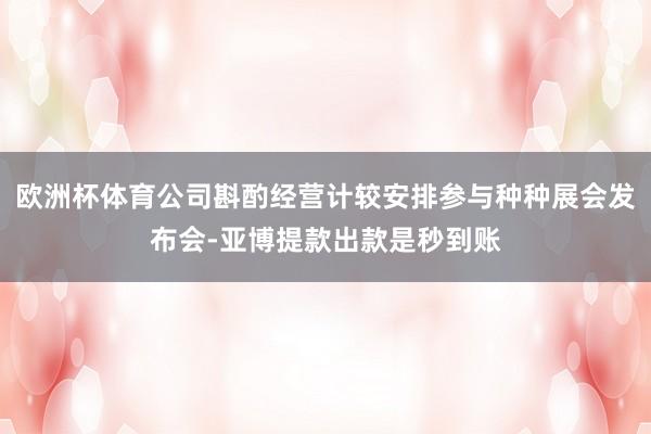 欧洲杯体育公司斟酌经营计较安排参与种种展会发布会-亚博提款出款是秒到账