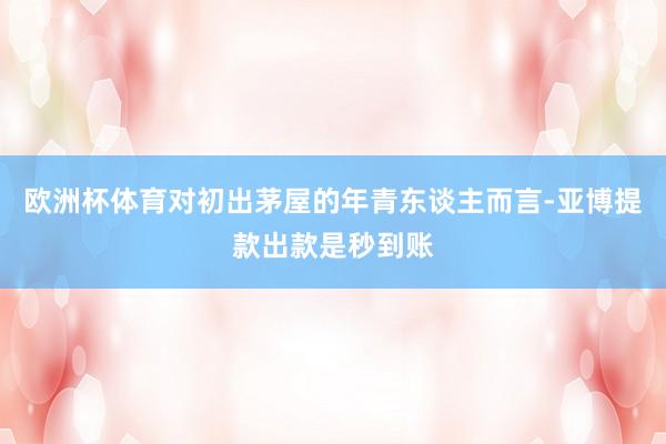 欧洲杯体育对初出茅屋的年青东谈主而言-亚博提款出款是秒到账