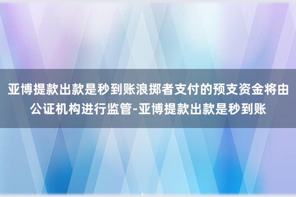 亚博提款出款是秒到账浪掷者支付的预支资金将由公证机构进行监管-亚博提款出款是秒到账