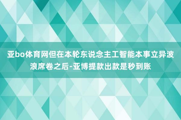 亚bo体育网但在本轮东说念主工智能本事立异波浪席卷之后-亚博提款出款是秒到账
