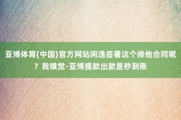 亚博体育(中国)官方网站闲逸签署这个排他合同呢？我嗅觉-亚博提款出款是秒到账